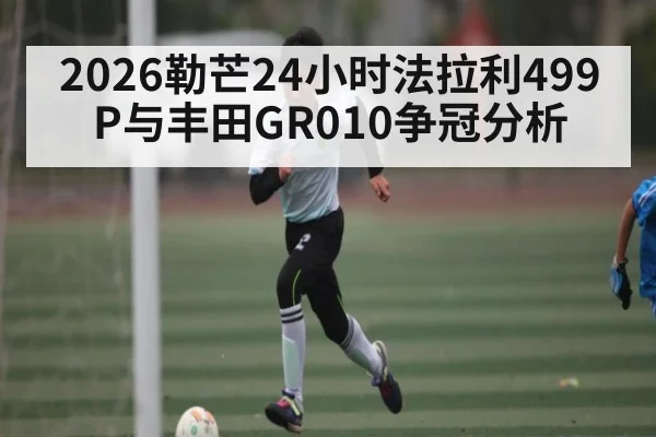 2026勒芒24小时法拉利499P与丰田GR010争冠分析