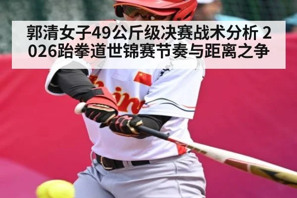 郭清女子49公斤级决赛战术分析 2026跆拳道世锦赛节奏与距离之争