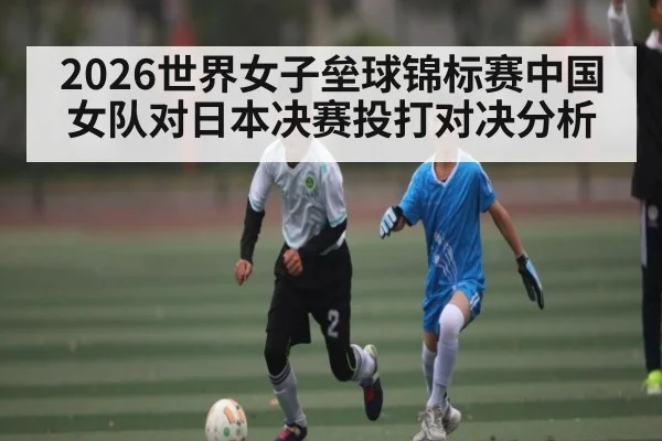 2026世界女子垒球锦标赛中国女队对日本决赛投打对决分析